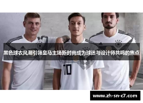 黑色球衣风潮引领皇马主场新时尚成为球迷与设计师共鸣的焦点