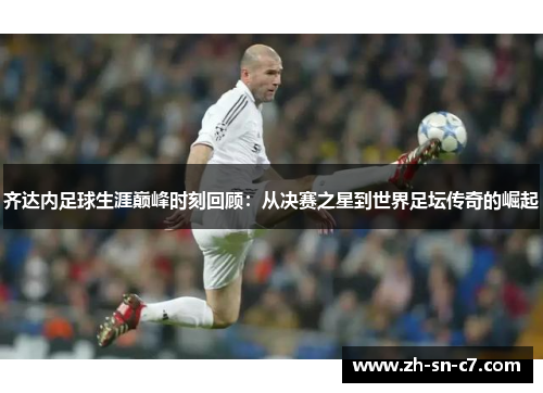 齐达内足球生涯巅峰时刻回顾：从决赛之星到世界足坛传奇的崛起