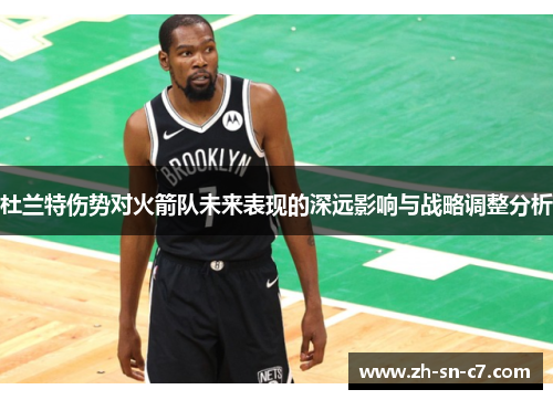 杜兰特伤势对火箭队未来表现的深远影响与战略调整分析