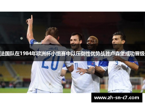 法国队在1984年欧洲杯小组赛中以压倒性优势战胜卢森堡成功晋级