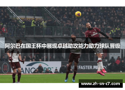 阿尔巴在国王杯中展现卓越助攻能力助力球队晋级