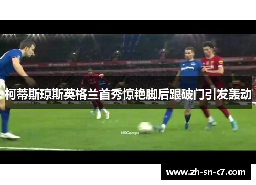 柯蒂斯琼斯英格兰首秀惊艳脚后跟破门引发轰动 柯蒂斯琼斯英格兰首秀惊艳脚后跟破门引发轰动