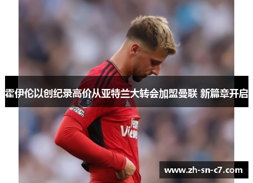霍伊伦以创纪录高价从亚特兰大转会加盟曼联 新篇章开启